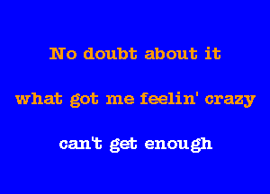 No doubt about it
what got me feelin' crazy

canlb get enough