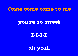 Come come come to me

you're so sweet

I-I-I-I

ahyeah