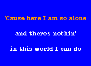 'Cause here I am so alone

and there's nothin'

in this world I can do