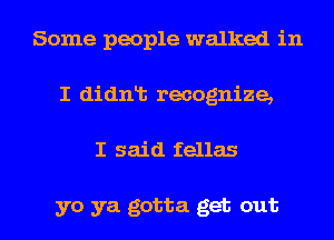 Some people walked in
I didnlt recognize,
I said fellas

yo ya gotta get out