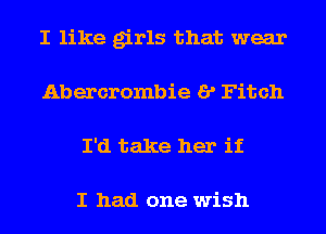 I like girls that wear
Abercrombie I? Fitch
I'd take her if

I had one wish
