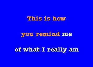 This is how

you remind me

of what I really am