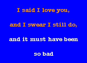 I said I love you,
and I swear I still do,
and it must have been

so bad