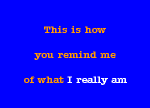 This is how

you remind me

of what I really am