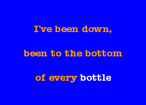 Pve been down,

been to the bottom

of. every bottle