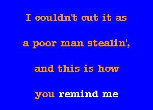 I couldnt cut it as
a poor man stealin',
and this is how

you remind me