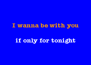 I wanna be with you

if only for tonight