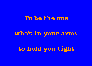 To be the one

who's in your arms

to hold you tight