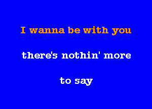 I wanna be with you

there's nothin' more

to say