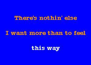 There's nothin' else
I want more than to feel

this way