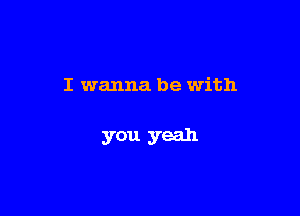 I wanna be with

you yeah