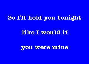So I'll hold you tonight
like I would if

you were mine