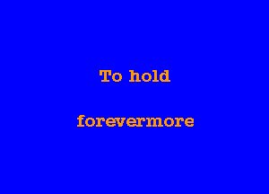 To hold

forevermore