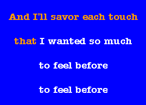 And I'll savor each touch

that I wanted so much

to feel before

to feel before