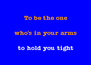 To be the one

who's in your arms

to hold you tight