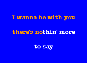 I wanna be with you

there's nothin' more

to say