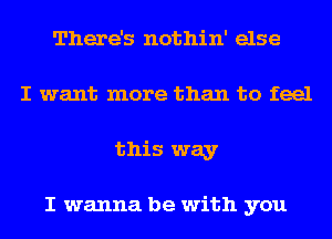 There's nothin' else
I want more than to feel
this way

I wanna be with you