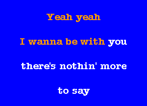 Yeah yeah
I wanna be with you

there's nothin' more

to say