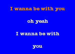 I wanna be with you

oh yeah
I wanna be with

you