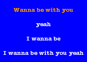 Wanna be with you
yeah
I wanna be

I wanna be with you yeah