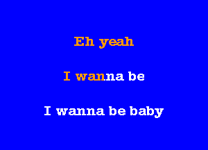 Eh yeah

I wanna be

I wanna be baby