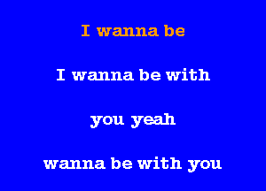 I wanna be
I wanna be with

you yeah

wanna be with you