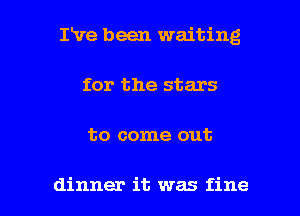 IVe been waiting
for the stars

to come out

dinner it was fine I