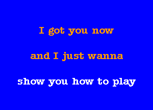 I got you now

and I just wanna

show you how to play