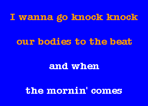 I wanna go knock knock
our bodia to the beat
and when

the mornin' coma
