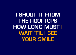 l SHOUT IT FROM
THE ROOFTOPS
HOW LONG MUST l
WAIT 'TIL I SEE
YOUR SMILE

g