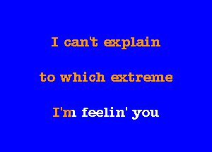 I cant acplain

to which extreme

I'm feelin' you