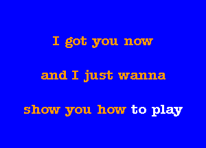 I got you now

and I just wanna

show you how to play