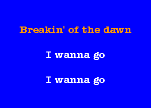 Breakin' of the dawn

I wanna go

I wanna go