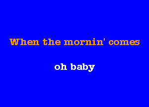 When the mornin' comes

oh baby