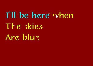 I'll be hefe' when
Tire zkies

Are bluz