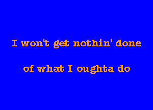 I wonlt get nothin' done

of what I oughta do