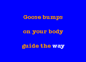 Goose bumps

on your body

guide the way