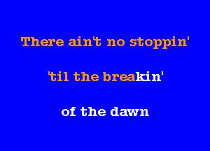 There ainT. no stoppin'

Ltil the breakin'

of the dawn