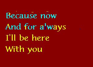 Betaus'e nbw
And for a'ways

I'll be here
With you
