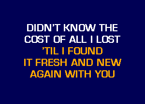 DIDN'T KNOW THE
COST OF ALL I LOST
'TIL I FOUND
IT FRESH AND NEW
AGAIN WITH YOU

g