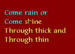 Come rain or
Come ane

Through thick and
Through thin