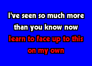 I've seen so much more

than you know now