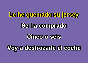 Le he quemado su jersey

Se ha comprado
Cinco o seis

Voy a destrozarle el coche