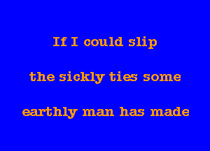 If I could slip
the sickly tia some

earthly man has made