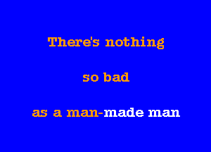 There's nothing
so bad

as a man-made man

g