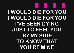 I WOULD DIE FOR YOU
I WOULD DIE FOR YOU
I'VE BEEN DYING
JUST TO FEEL YOU
BY MY SIDE
TO KNOW THAT
YOU'RE MINE