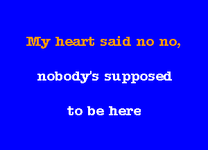 IUIy heart said no no,

nobodys supposed

to be here