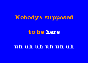 Nobodys supposed

to be here

uh uh uh uh uh uh