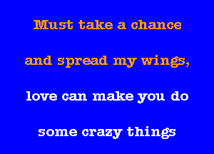Must take a chance
and spread my wings,
love can make you do

some crazy things