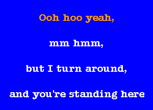 Ooh hoo yeah,
mm hmm,
but I turn around,

and you're standing here